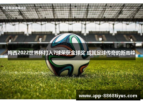 梅西2022世界杯打入7球荣获金球奖 成就足球传奇的新高峰