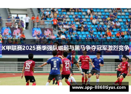 K甲联赛2025赛季强队崛起与黑马争夺冠军激烈竞争 K甲联赛2025赛季强队崛起与黑马争夺冠军激烈竞争