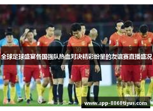 全球足球盛宴各国强队热血对决精彩纷呈的友谊赛直播盛况 全球足球盛宴各国强队热血对决精彩纷呈的友谊赛直播盛况