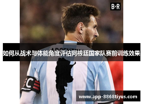 如何从战术与体能角度评估阿根廷国家队赛前训练效果 如何从战术与体能角度评估阿根廷国家队赛前训练效果