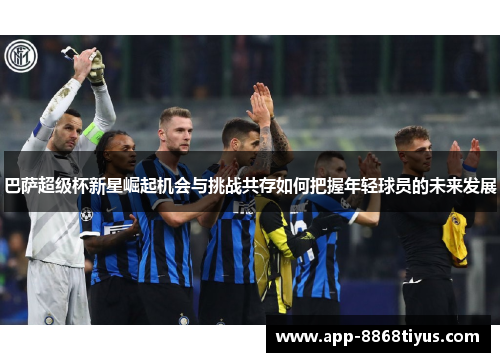 巴萨超级杯新星崛起机会与挑战共存如何把握年轻球员的未来发展 巴萨超级杯新星崛起机会与挑战共存如何把握年轻球员的未来发展