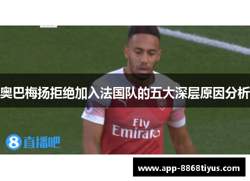 奥巴梅扬拒绝加入法国队的五大深层原因分析